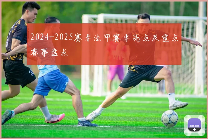 2024-2025赛季法甲赛季亮点及重点赛事盘点