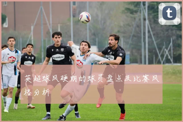 英超球风硬朗的球员盘点及比赛风格分析