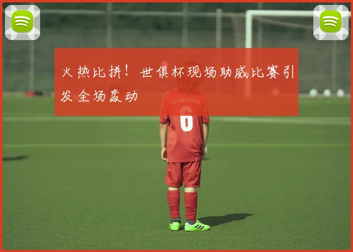 火热比拼！世俱杯现场助威比赛引发全场轰动
