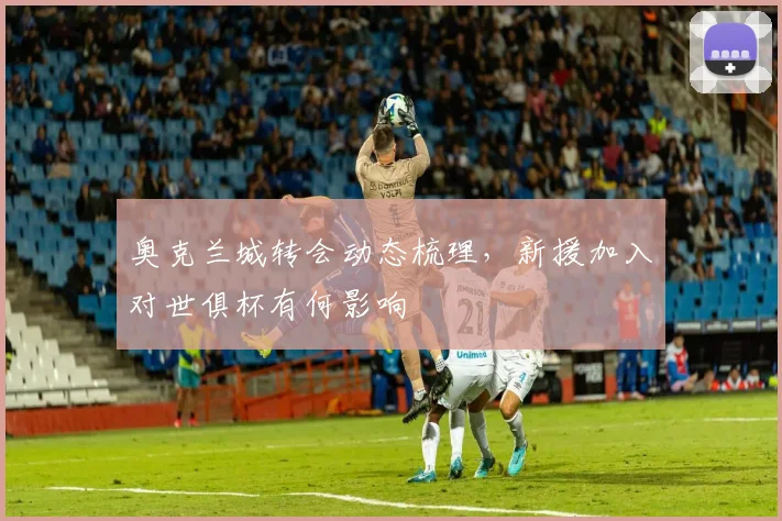 奥克兰城转会动态梳理,新援加入对世俱杯有何影响